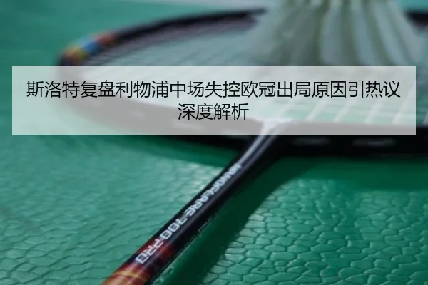斯洛特复盘利物浦中场失控欧冠出局原因引热议深度解析